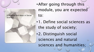 •After going through this
module, you are expected
to:
•1. Define social sciences as
the study of society;
•2. Distinguish social
sciences and natural
sciences and humanities;
Discipline and Ideas in Social
Sciences
 