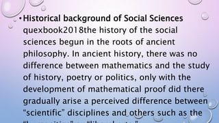 • Historical background of Social Sciences
quexbook2018the history of the social
sciences begun in the roots of ancient
philosophy. In ancient history, there was no
difference between mathematics and the study
of history, poetry or politics, only with the
development of mathematical proof did there
gradually arise a perceived difference between
“scientific” disciplines and others such as the
 