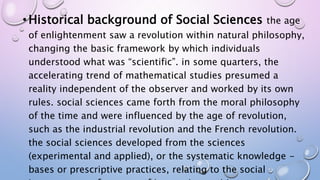 •Historical background of Social Sciences the age
of enlightenment saw a revolution within natural philosophy,
changing the basic framework by which individuals
understood what was “scientific”. in some quarters, the
accelerating trend of mathematical studies presumed a
reality independent of the observer and worked by its own
rules. social sciences came forth from the moral philosophy
of the time and were influenced by the age of revolution,
such as the industrial revolution and the French revolution.
the social sciences developed from the sciences
(experimental and applied), or the systematic knowledge -
bases or prescriptive practices, relating to the social
 