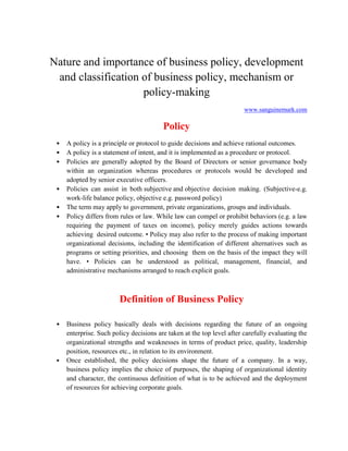 Nature and importance of business policy, development
and classification of business policy, mechanism or
policy-making
www.sanguinemurk.com
Policy
• A policy is a principle or protocol to guide decisions and achieve rational outcomes.
• A policy is a statement of intent, and it is implemented as a procedure or protocol.
• Policies are generally adopted by the Board of Directors or senior governance body
within an organization whereas procedures or protocols would be developed and
adopted by senior executive officers.
• Policies can assist in both subjective and objective decision making. (Subjective-e.g.
work-life balance policy, objective e.g. password policy)
• The term may apply to government, private organizations, groups and individuals.
• Policy differs from rules or law. While law can compel or prohibit behaviors (e.g. a law
requiring the payment of taxes on income), policy merely guides actions towards
achieving desired outcome. • Policy may also refer to the process of making important
organizational decisions, including the identification of different alternatives such as
programs or setting priorities, and choosing them on the basis of the impact they will
have. • Policies can be understood as political, management, financial, and
administrative mechanisms arranged to reach explicit goals.
Definition of Business Policy
• Business policy basically deals with decisions regarding the future of an ongoing
enterprise. Such policy decisions are taken at the top level after carefully evaluating the
organizational strengths and weaknesses in terms of product price, quality, leadership
position, resources etc., in relation to its environment.
• Once established, the policy decisions shape the future of a company. In a way,
business policy implies the choice of purposes, the shaping of organizational identity
and character, the continuous definition of what is to be achieved and the deployment
of resources for achieving corporate goals.
 