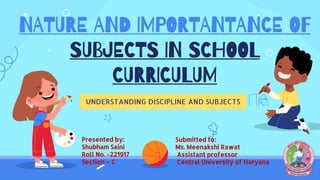NATURE AND IMPORTANTANCE OF
SUBJECTS IN SCHOOL
CURRICULUM
UNDERSTANDING DISCIPLINE AND SUBJECTS
Submitted to:
Ms. Meenakshi Rawat
Assistant professor
Central University of Haryana
Presented by:
Shubham Saini
Roll No. -221917
Section – C
 