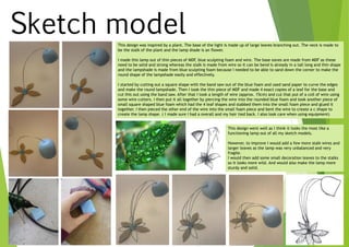 Sketch modelThis design was inspired by a plant. The base of the light is made up of large leaves branching out. The neck is made to
be the stalk of the plant and the lamp shade is an flower.
I made this lamp out of thin pieces of MDF, blue sculpting foam and wire. The base eaves are made from MDF as these
need to be solid and strong whereas the stalk is made from wire so it can be bend is already in a tall long and thin shape
and the lampshade is made from blue sculpting foam because I needed to be able to sand down the corner to make the
round shape of the lampshade easily and effectively.
I started by cutting out a square shape with the band saw out of the blue foam and used sand paper to curve the edges
and make the round lampshade. Then I took the thin piece of MDF and made 4 exact copies of a leaf for the base and
cut this out using the band saw. After that I took a length of wire (approx. 15cm) and cut that put of a coil of wire using
some wire cutters. I then put it all together by piercing the wire into the rounded blue foam and took another piece of
small square shaped blue foam which had the 4 leaf shapes and stabbed them into the small foam piece and glued it
together. I then pieced the other end of the wire into the small foam piece and bent the wire to create a c shape to
create the lamp shape. ( I made sure I had a overall and my hair tied back. I also look care when using equipment)
This design went well as I think it looks the most like a
functioning lamp out of all my sketch models.
However, to improve I would add a few more stalk wires and
larger leaves as the lamp was very unbalanced and very
fragile.
I would then add some small decoration leaves to the stalks
so it looks more wild. And would also make the lamp more
sturdy and solid.
 