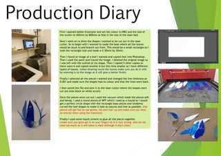 Production Diary
First I opened Adobe illustrator and set the colour to RBG and the size of
the screen to 450mm by 800mm as that is the size of the laser bed.
Next I went on to drew the shapes I wanted to be cut out in the laser
cutter. So to begin with I wanted to made the base where all the leaves
would be stuck to and branch out from. This would be a small rectangle so I
took the rectangle tool and made a it 50mm by 30mm.
Then I found an image of a leaf I wanted and copied that into Photoshop.
Then I used the paint and traced the image. I deleted the original image so
I was left with the outline of my shape. Then I copied 5 other copies so
there were 6 and copied another 6 but this time smaller so I have different
layers of leaves. (when drawing round the leaves make sure you do it with
by zooming in to the image as it will give a better finish)
Finally I selected all the pieces I wanted and changed the line thickness so
0.001 and made sure the shapes had no colour and that the lines were back.
I then saved this file and sent it to the laser cutter where the shapes were
cut out onto black an white acrylic.
Once the pieces were cut out I used the vacuum which made the pieces soft
and bendy. I used a round pieces of MFF which I used as a mould so I would
get a perfect circle shape with the rectangle base pieces and randomly
curved the leaf shapes to make it look as natural and free as possible. (the
pieces will get hot so use gloves, tie your hair up and make sure you wear
an overall when using the machines)
Finally I used some liquid cement to glue all the pieces together.
(make sure you gone get it on your fingers as it is very strong. Also do not
used too much as it will leave a mark although it dry's clear)
 