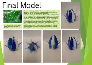 Final Model
My final model was inspired by this
image. Particularly the shape of
the leaf.
This is my final design. It is a bunch of leaves or petals surrounding the
light bulb. I wanted to do this so that you could see the light peering
through the top and the gaps between each petal.
Personally I think my model went well. The leaves fit together as I hoped
and the final look is how I wanted it to look. Although, one of the petals
are not aligned with the others and the glue is very visible though the
transparent acrylic leaves on the outside. To avoid this, I would of used
opatic acrylic instead. I made this design like this to go with the theme
of man made and nature as it shower the man made source (the light)
being shielded and enclosed by the nature. (the curved leaves)
Through making this model, I used a laser butter to cut out all the acrylic
pieces, a vacuum heater ; to warm up and bend the acrylic shapes so
they curved; and a syringe to apply the liquid cerement to stick the
pieces together.
 