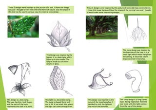 These 3 designs were inspired by this picture of a leaf. I chose this image
because I thought it went well with the theme of nature. Also the shape of
this leaf can be used in various ways to create a lamp design.
These 3 designs were inspired by this picture of some old moss covered trees.
I chose this image because I liked the shape of the curving trees and I thought
it would make some interesting designs.
This Design was inspired by the
leaves. It is a desk lamp which
lights up in the middle. The
lamp is made out of either
acrylic or glass.
This design is a desk lamp.
The base has the 4 leaf shapes
and the neck of the lamp
represents the stalk of a plant.
This light is a decoration lamp.
The lamp is shaped like a leaf
and is 3d. It has small slits where
the light can come through from.
This lamp design was inspired by
the branches of the tree. It is a
room light which would hang from
the ceiling. It would be a bawl
shape covered in branches.
This design was inspired by the
curve of the trees branches. I
decided to stick the lights at
the end of the branches.
This lamp design is a long curves
tube. Taking inspiration from the
tree trunk with the light coming
from the top of the design.
 