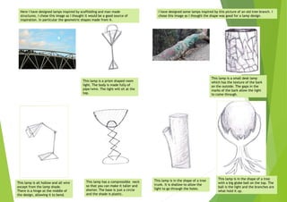 Here I have designed lamps inspired by scaffolding and man made
structures. I chose this image as I thought it would be a good source of
inspiration. In particular the geometric shapes made from it.
I have designed some lamps inspired by this picture of an old tree branch. I
chose this image as I thought the shape was good for a lamp design.
This lamp is a small desk lamp
which has the texture of the bark
on the outside. The gaps in the
marks of the bark allow the light
to come through.
This lamp is in the shape of a tree
with a big globe ball on the top. The
ball is the light and the branches are
what hold it up.
This lamp is in the shape of a tree
trunk. It is shallow to allow the
light to go through the holes.
This lamp is all hollow and all wire
except from the lamp shade.
There is a hinge at the middle of
the design, allowing it to bend.
This lamp has a compressible neck
so that you can make it taller and
shorter. The base is just a circle
and the shade is plastic.
This lamp is a prism shaped room
light. The body is made fully of
pipe/wire. The light will sit at the
top.
 