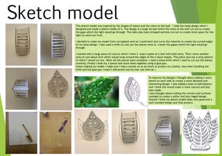 Sketch modelThis sketch model was inspired by the shapes of leaves and the veins on the leaf. I took the lamp design which I
designed and made a sketch model of it. The design is a large 3d leaf which the veins of the leaf cut out to create
the gaps which the light would go through. The sides also have stripped sections cut out to create more space for the
light to come out from.
I decided to make my model from corrugated card so I could bent and curve the material to create the curved edges
of my lamp design. I also used a knife to cute out the leaves veins to create the gapes which the light would go
through.
I started with a large piece of card on which I drew 2 exact copies of a leaf with bold veins. Then I drew another
strip of card about 5cm which would wrap around the edges of the 2 leave shapes. This piece also has a strip pattern
of which I would cut out. When all the pieces were complete, I used a sharp knife which I used to cut out the pieces
carefully. Finally I took my 3 pieces and stuck them together using a glue gun.
(when making my model I made sure I had a overall on at all times to protect my clothes. Also when handling the
knife and hot glue gun I wasn’t distracted and my hair was tied up.)
To improve my designs I thought about adding 2 extra
leaves on each side to create a more detailed and
interesting design. I also added a base to add balance
and I think this would make it more natural and less
man made.
I also thought about making the corners and surfaces
rounded to create a softer and less ridged design.
Overall I think my sketch model looks very good and a
well rounded design and final project.
 