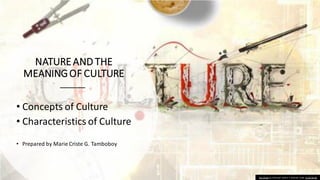 NATUREAND THE
MEANINGOF CULTURE
• Concepts of Culture
• Characteristics of Culture
• Prepared by Marie Criste G. Tamboboy
This Photo by Unknown author is licensed under CC BY-SA-NC.
 