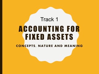 ACCOUNTING FOR
FIXED ASSETS
CONCEPTS, NATURE AND MEANING
Track 1
 