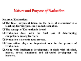 Nature and Purpose of Evaluation
Nature of Evaluation:
 The final judgement taken on the basis of assessment in a
teaching-learning process is called evaluation.
 The concept of Evaluation is broad.
 Evaluation deals with the final task of determining
competency among learners.
 Evaluation is a continuous process.
 Observation plays an important role in the process of
Evaluation.
 Along with intellectual development, it deals with physical,
mental, social, emotional and all-round development of
learners.
 