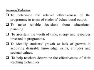 Purposeof Evaluation:
 To determine the relative effectiveness of the
programme in terms of students’ behavioural output.
 To make reliable decisions about educational
planning.
 To ascertain the worth of time, energy and resources
invested in programme.
 To identify students’ growth or lack of growth in
acquiring desirable knowledge, skills, attitudes and
societal values.
 To help teachers determine the effectiveness of their
teaching techniques.
 