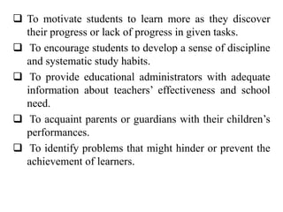  To motivate students to learn more as they discover
their progress or lack of progress in given tasks.
 To encourage students to develop a sense of discipline
and systematic study habits.
 To provide educational administrators with adequate
information about teachers’ effectiveness and school
need.
 To acquaint parents or guardians with their children’s
performances.
 To identify problems that might hinder or prevent the
achievement of learners.
 