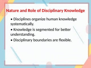 Nature and Role of Disciplinary Knowledge
• Disciplines organize human knowledge
systematically.
• Knowledge is segmented for better
understanding.
• Disciplinary boundaries are flexible.
 