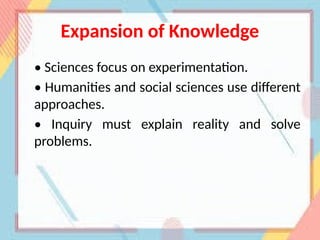 Expansion of Knowledge
• Sciences focus on experimentation.
• Humanities and social sciences use different
approaches.
• Inquiry must explain reality and solve
problems.
 