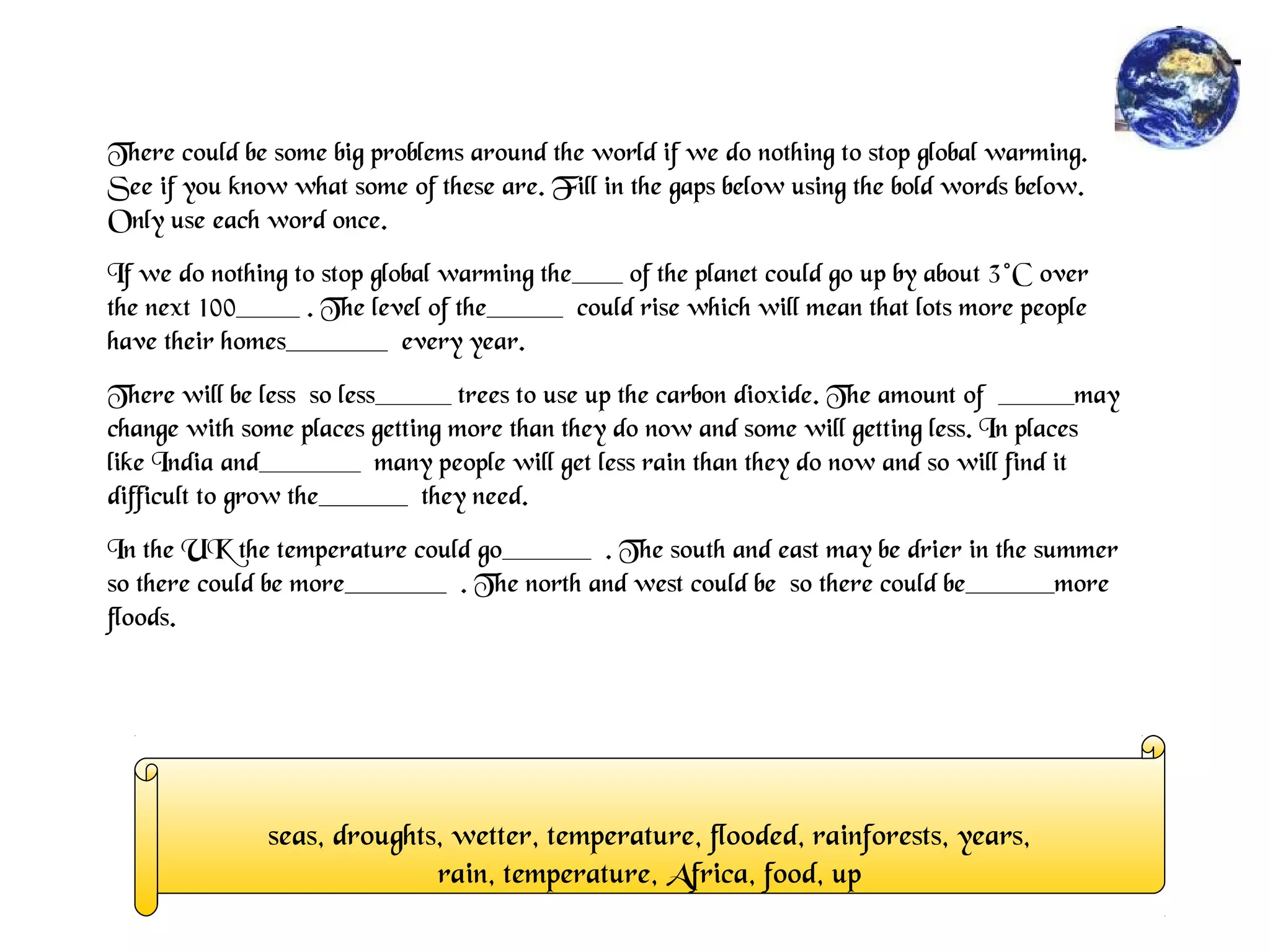 There could be some big problems around the world if we do nothing to stop global warming.
See if you know what some of these are. Fill in the gaps below using the bold words below.
Only use each word once.
If we do nothing to stop global warming the____ of the planet could go up by about 3°C over
the next 100_____ . The level of the______ could rise which will mean that lots more people
have their homes________ every year.
There will be less so less______ trees to use up the carbon dioxide. The amount of ______may
change with some places getting more than they do now and some will getting less. In places
like India and________ many people will get less rain than they do now and so will find it
difficult to grow the_______ they need.
In the UK the temperature could go_______ . The south and east may be drier in the summer
so there could be more________ . The north and west could be so there could be_______more
floods.
seas, droughts, wetter, temperature, flooded, rainforests, years,
rain, temperature, Africa, food, up
 