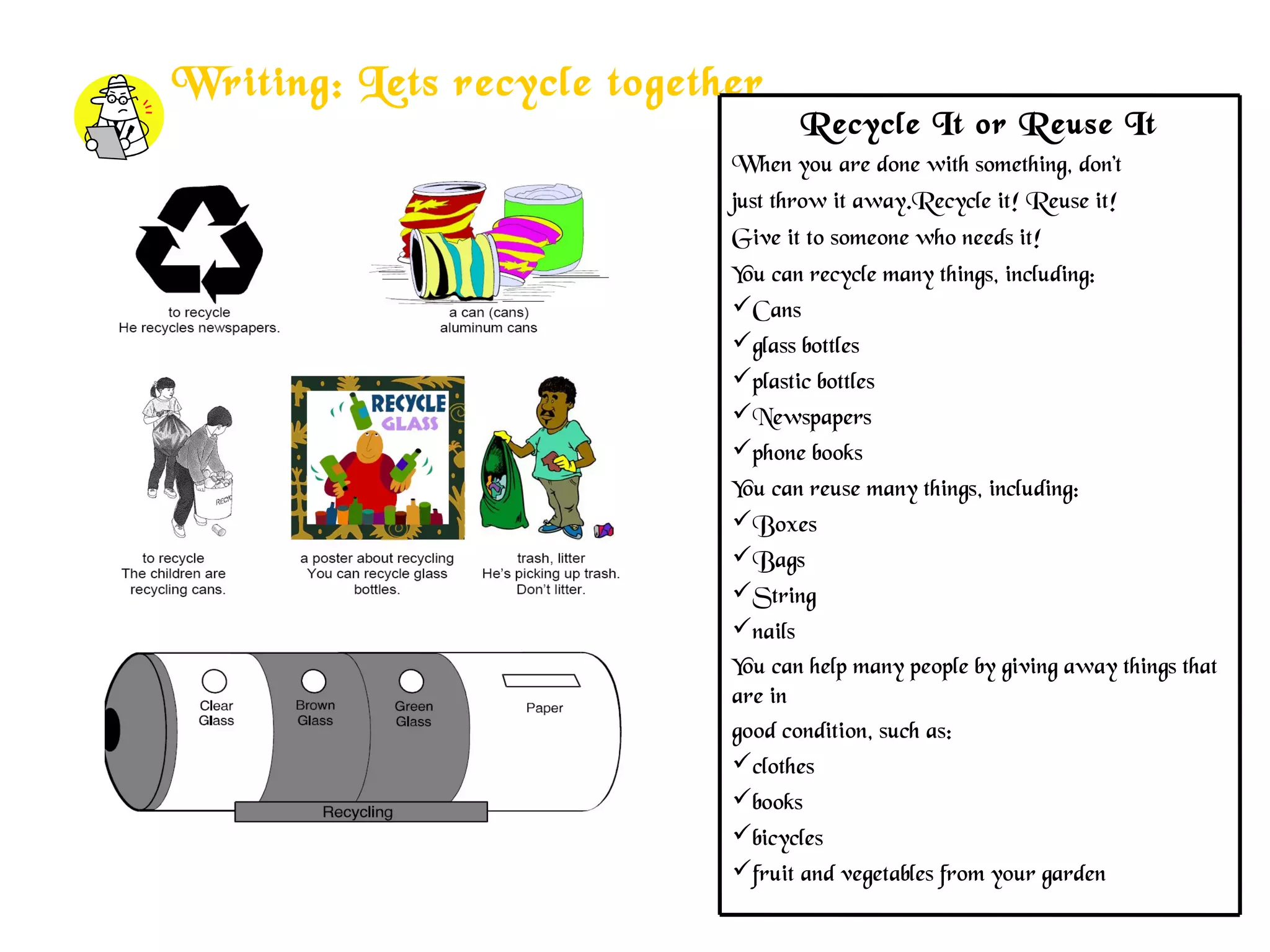 Writing: Lets recycle together
Recycle It or Reuse It
When you are done with something, don’t
just throw it away.Recycle it! Reuse it!
Give it to someone who needs it!
You can recycle many things, including:
Cans
glass bottles
plastic bottles
Newspapers
phone books
You can reuse many things, including:
Boxes
Bags
String
nails
You can help many people by giving away things that
are in
good condition, such as:
clothes
books
bicycles
fruit and vegetables from your garden
 
