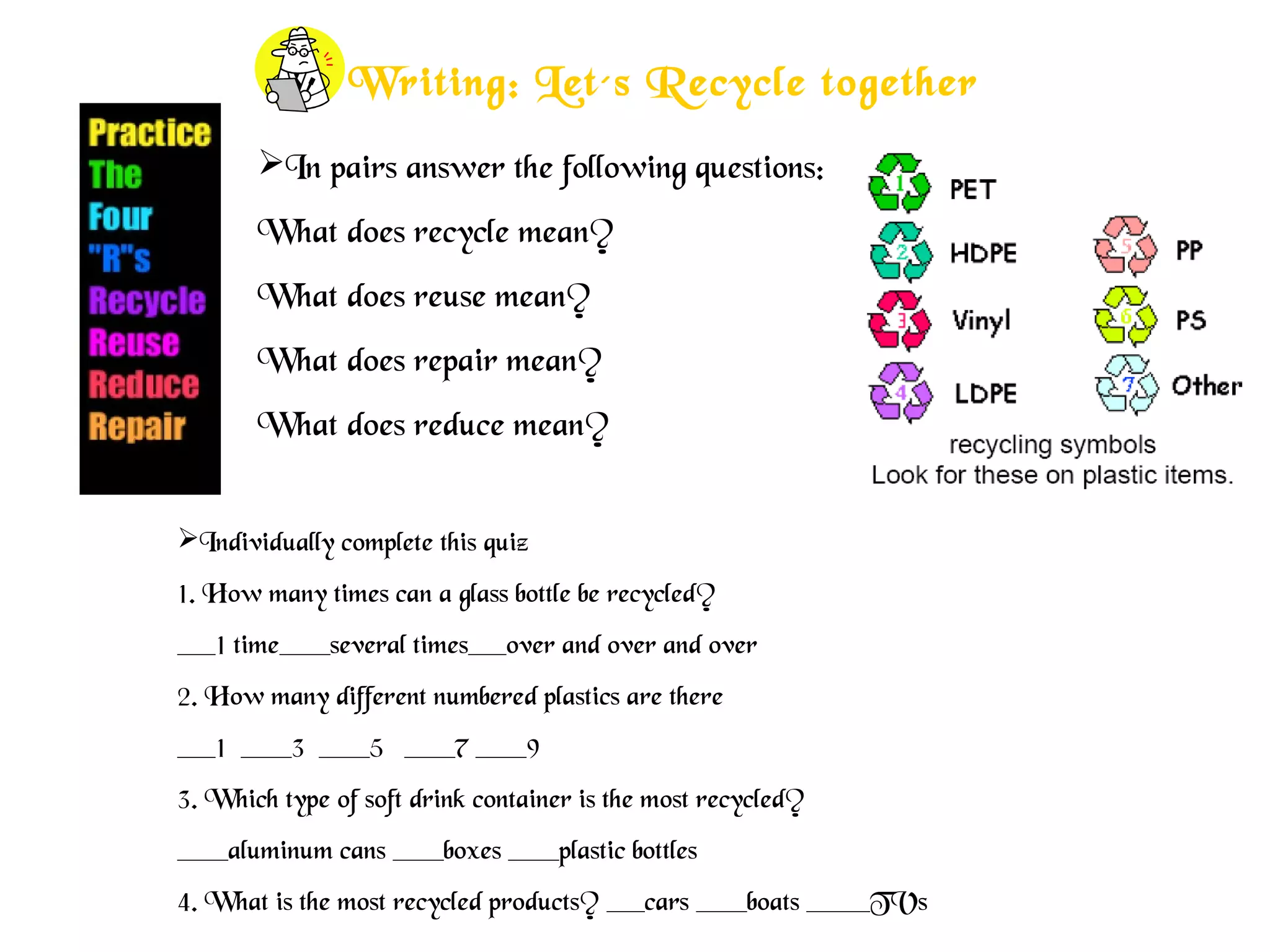 Writing: Let´s Recycle together
In pairs answer the following questions:
What does recycle mean?
What does reuse mean?
What does repair mean?
What does reduce mean?
Individually complete this quiz
1. How many times can a glass bottle be recycled?
___1 time____several times___over and over and over
2. How many different numbered plastics are there
___1 ____3 ____5 ____7 ____9
3. Which type of soft drink container is the most recycled?
____aluminum cans ____boxes ____plastic bottles
4. What is the most recycled products? ___cars ____boats _____TVs
 