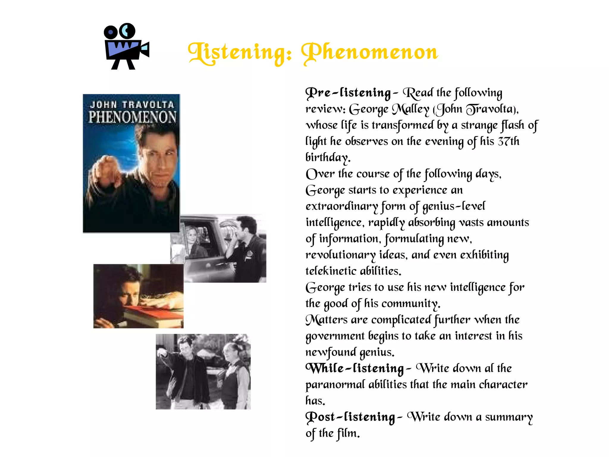 Listening: Phenomenon
Pre-listening- Read the following
review: George Malley (John Travolta),
whose life is transformed by a strange flash of
light he observes on the evening of his 37th
birthday.
Over the course of the following days,
George starts to experience an
extraordinary form of genius-level
intelligence, rapidly absorbing vasts amounts
of information, formulating new,
revolutionary ideas, and even exhibiting
telekinetic abilities.
George tries to use his new intelligence for
the good of his community.
Matters are complicated further when the
government begins to take an interest in his
newfound genius.
While-listening- Write down al the
paranormal abilities that the main character
has.
Post-listening- Write down a summary
of the film.
 