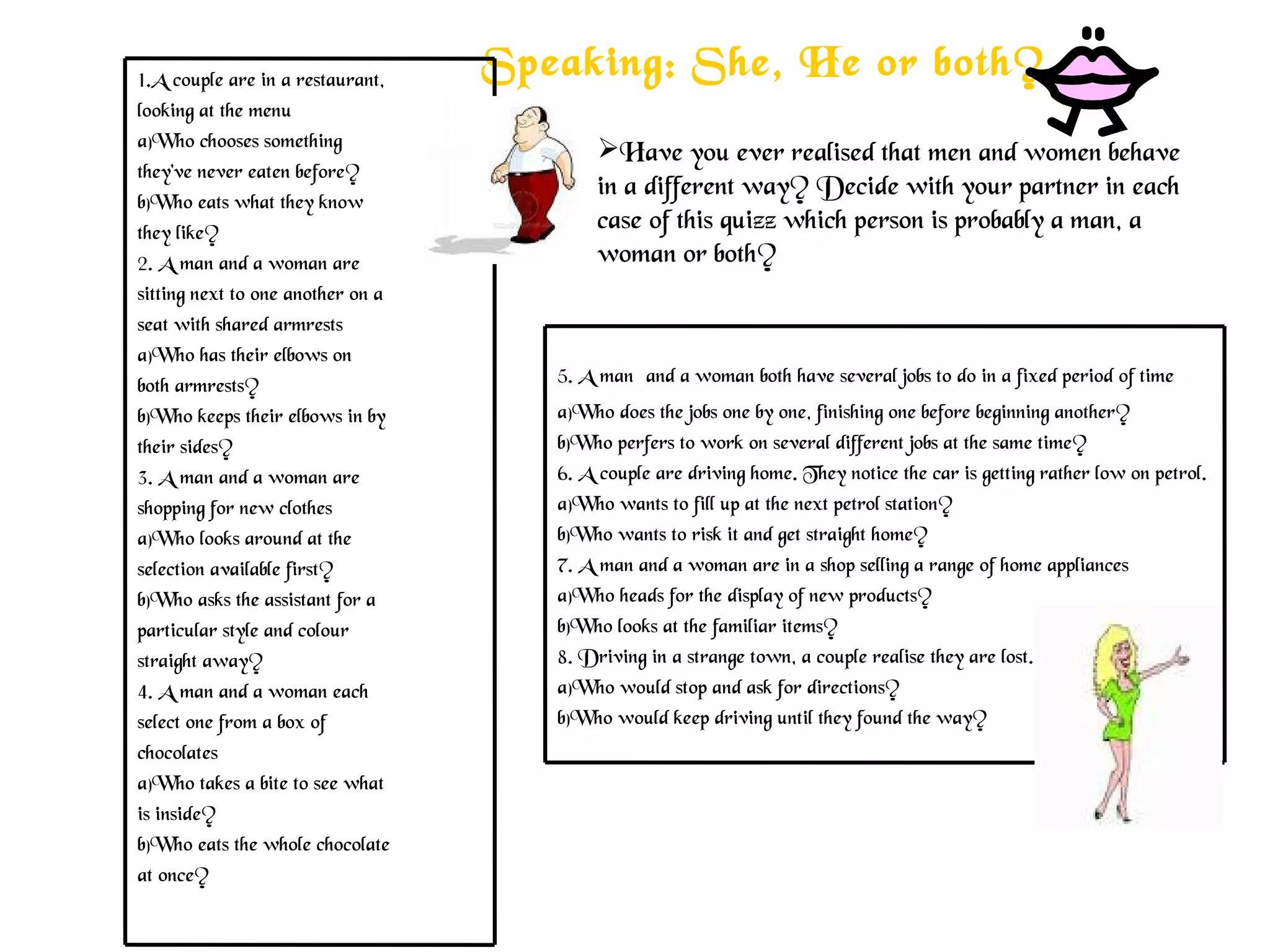 Speaking: She, He or both?
Have you ever realised that men and women behave
in a different way? Decide with your partner in each
case of this quizz which person is probably a man, a
woman or both?
1.A couple are in a restaurant,
looking at the menu
a)Who chooses something
they’ve never eaten before?
b)Who eats what they know
they like?
2. A man and a woman are
sitting next to one another on a
seat with shared armrests
a)Who has their elbows on
both armrests?
b)Who keeps their elbows in by
their sides?
3. A man and a woman are
shopping for new clothes
a)Who looks around at the
selection available first?
b)Who asks the assistant for a
particular style and colour
straight away?
4. A man and a woman each
select one from a box of
chocolates
a)Who takes a bite to see what
is inside?
b)Who eats the whole chocolate
at once?
5. A man and a woman both have several jobs to do in a fixed period of time
a)Who does the jobs one by one, finishing one before beginning another?
b)Who perfers to work on several different jobs at the same time?
6. A couple are driving home. They notice the car is getting rather low on petrol.
a)Who wants to fill up at the next petrol station?
b)Who wants to risk it and get straight home?
7. A man and a woman are in a shop selling a range of home appliances
a)Who heads for the display of new products?
b)Who looks at the familiar items?
8. Driving in a strange town, a couple realise they are lost.
a)Who would stop and ask for directions?
b)Who would keep driving until they found the way?
 