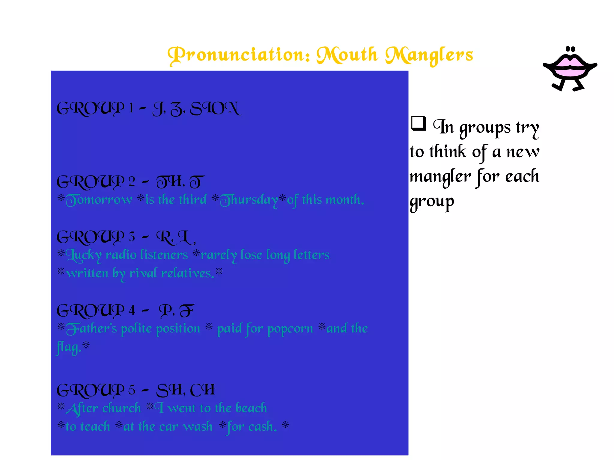 Pronunciation: Mouth Manglers
GROUP 1 - J, Z, SION
*The lazy jazz musician *jogged to the zoo
*just to view * the zebra * physician. *
 
GROUP 2 - TH, T
*Tomorrow *is the third *Thursday*of this month.
 
GROUP 3 - R, L
*Lucky radio listeners *rarely lose long letters
*written by rival relatives.*
 
GROUP 4 -  P, F
*Father's polite position * paid for popcorn *and the
flag.*
 
GROUP 5 - SH, CH
*After church *I went to the beach
*to teach *at the car wash *for cash. *
 In groups try
to think of a new
mangler for each
group
 