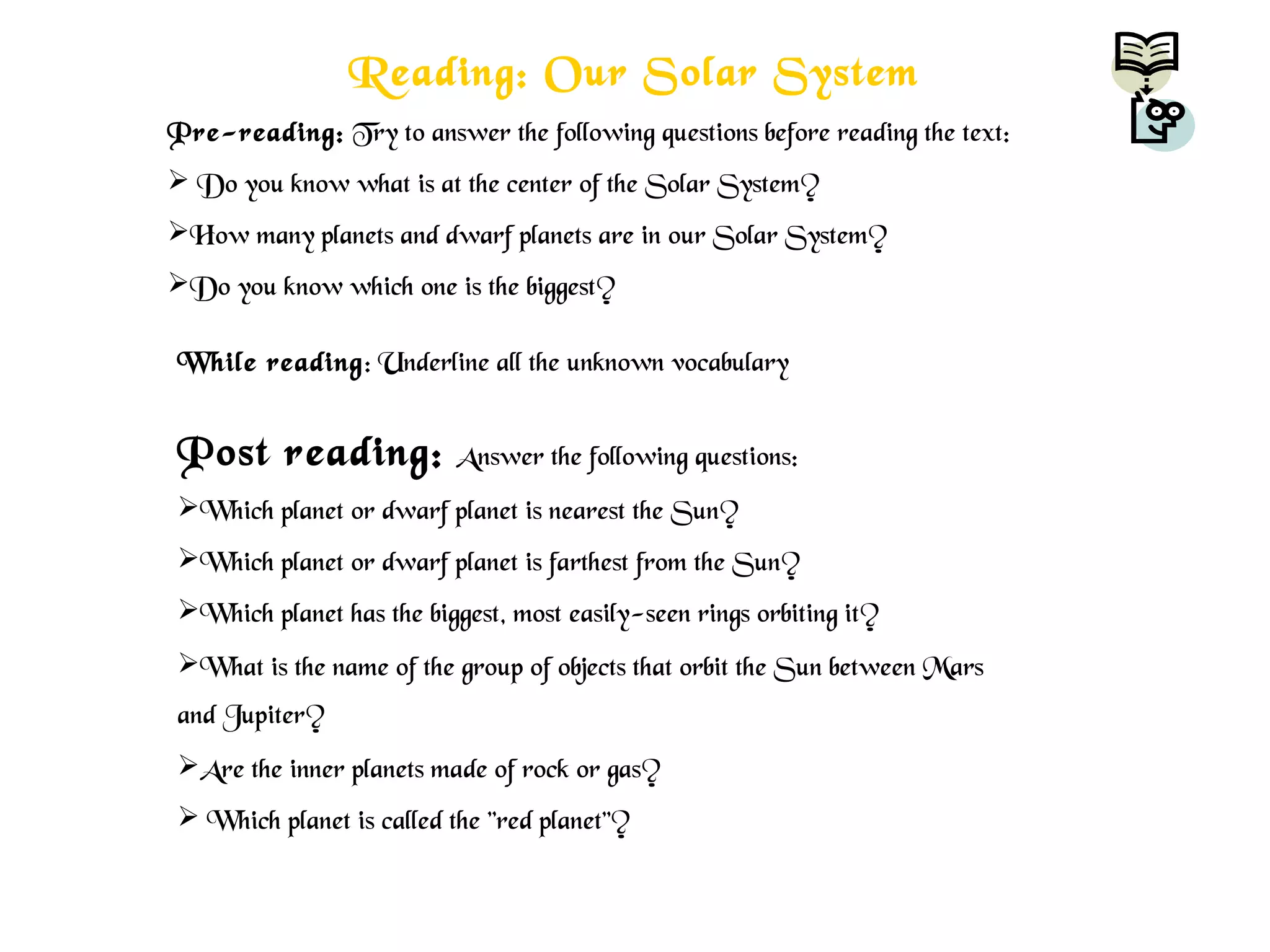 Reading: Our Solar System
Pre-reading: Try to answer the following questions before reading the text:
 Do you know what is at the center of the Solar System?
How many planets and dwarf planets are in our Solar System?
Do you know which one is the biggest?
While reading: Underline all the unknown vocabulary
Post reading: Answer the following questions:
Which planet or dwarf planet is nearest the Sun?
Which planet or dwarf planet is farthest from the Sun?
Which planet has the biggest, most easily-seen rings orbiting it?
What is the name of the group of objects that orbit the Sun between Mars
and Jupiter?
Are the inner planets made of rock or gas?
 Which planet is called the "red planet”?
 