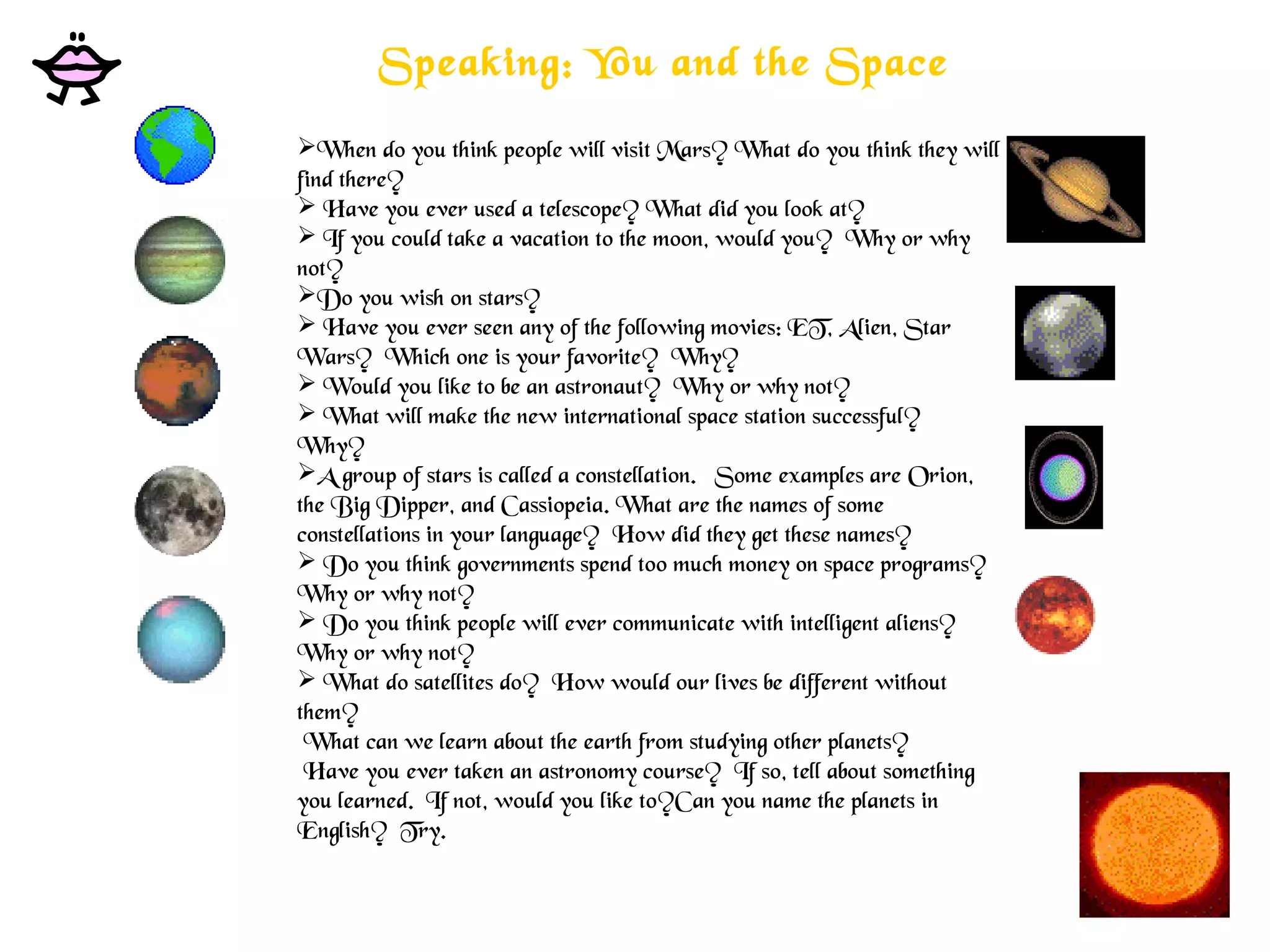 Speaking: You and the Space
When do you think people will visit Mars? What do you think they will
find there? 
 Have you ever used a telescope? What did you look at?
 If you could take a vacation to the moon, would you?  Why or why
not? 
Do you wish on stars?
 Have you ever seen any of the following movies: ET, Alien, Star
Wars?  Which one is your favorite?  Why? 
 Would you like to be an astronaut?  Why or why not?
 What will make the new international space station successful? 
Why? 
A group of stars is called a constellation.   Some examples are Orion,
the Big Dipper, and Cassiopeia. What are the names of some
constellations in your language?  How did they get these names?
 Do you think governments spend too much money on space programs? 
Why or why not? 
 Do you think people will ever communicate with intelligent aliens? 
Why or why not?
 What do satellites do?  How would our lives be different without
them?
 What can we learn about the earth from studying other planets?
 Have you ever taken an astronomy course?  If so, tell about something
you learned.  If not, would you like to?Can you name the planets in
English?  Try.
 