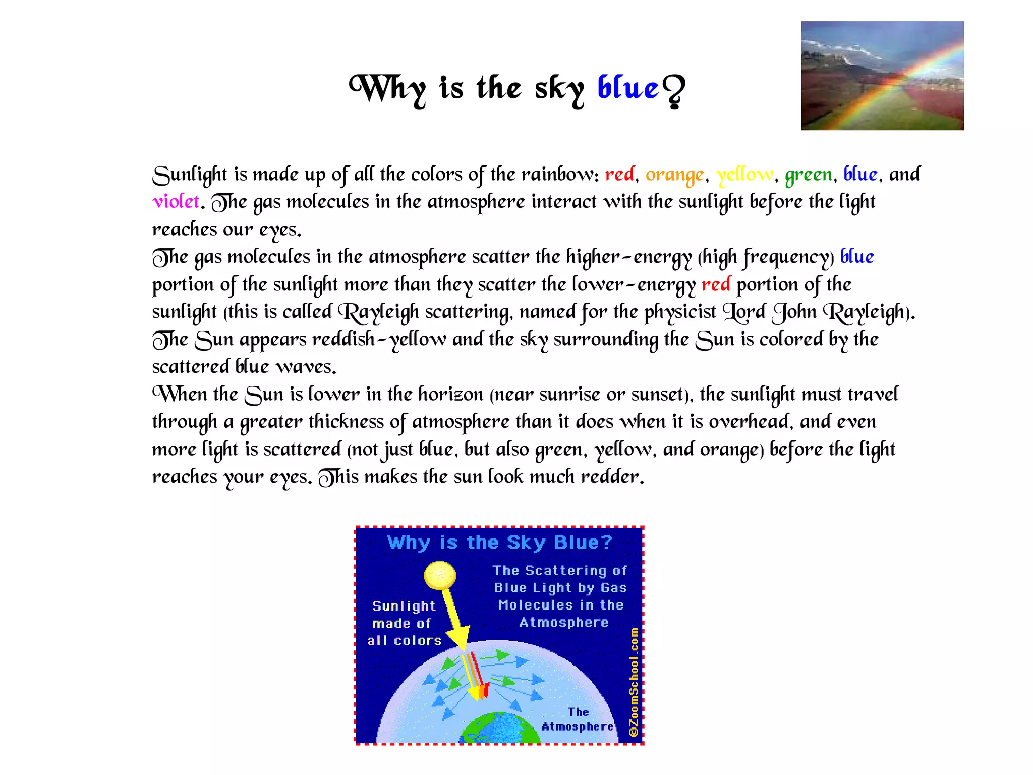 Why is the sky blue?
Sunlight is made up of all the colors of the rainbow: red, orange, yellow, green, blue, and
violet. The gas molecules in the atmosphere interact with the sunlight before the light
reaches our eyes.
The gas molecules in the atmosphere scatter the higher-energy (high frequency) blue
portion of the sunlight more than they scatter the lower-energy red portion of the
sunlight (this is called Rayleigh scattering, named for the physicist Lord John Rayleigh).
The Sun appears reddish-yellow and the sky surrounding the Sun is colored by the
scattered blue waves.
When the Sun is lower in the horizon (near sunrise or sunset), the sunlight must travel
through a greater thickness of atmosphere than it does when it is overhead, and even
more light is scattered (not just blue, but also green, yellow, and orange) before the light
reaches your eyes. This makes the sun look much redder.
 