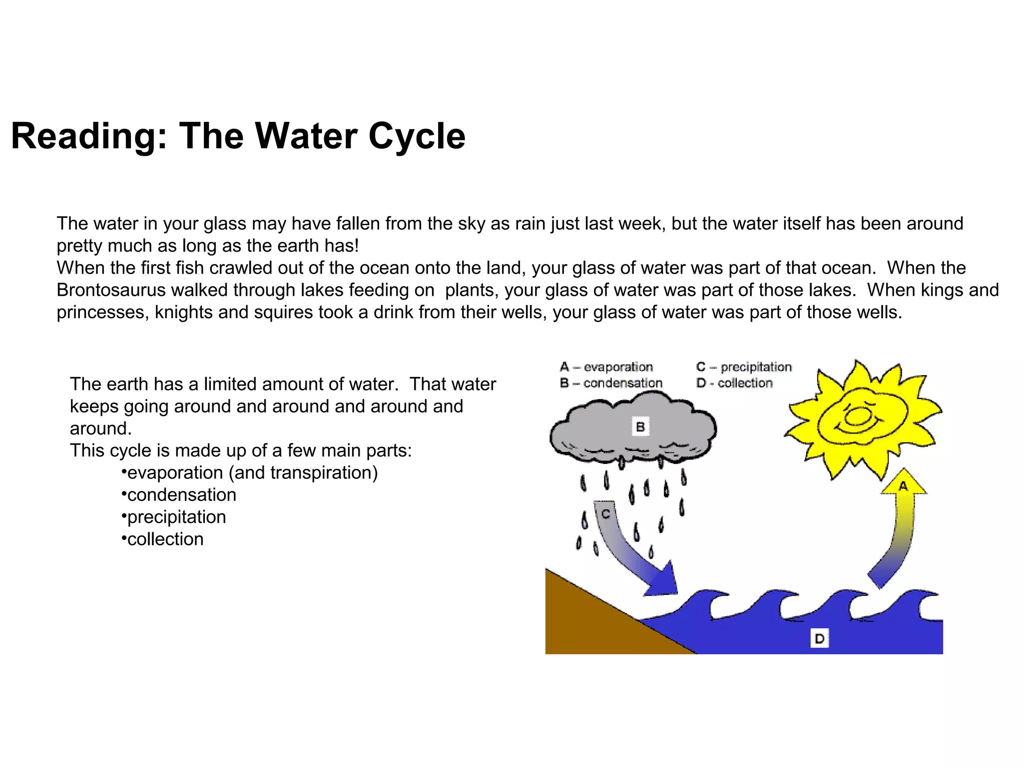 Reading: The Water Cycle
Run and get a glass of water and put it on the table next to you. Take a good long look at the water. Now -- can you guess
how old it is?
The water in your glass may have fallen from the sky as rain just last week, but the water itself has been around
pretty much as long as the earth has!
When the first fish crawled out of the ocean onto the land, your glass of water was part of that ocean. When the
Brontosaurus walked through lakes feeding on plants, your glass of water was part of those lakes. When kings and
princesses, knights and squires took a drink from their wells, your glass of water was part of those wells.
The earth has a limited amount of water. That water
keeps going around and around and around and
around.what we call the "Water Cycle".
This cycle is made up of a few main parts:
•evaporation (and transpiration)
•condensation
•precipitation
•collection
 