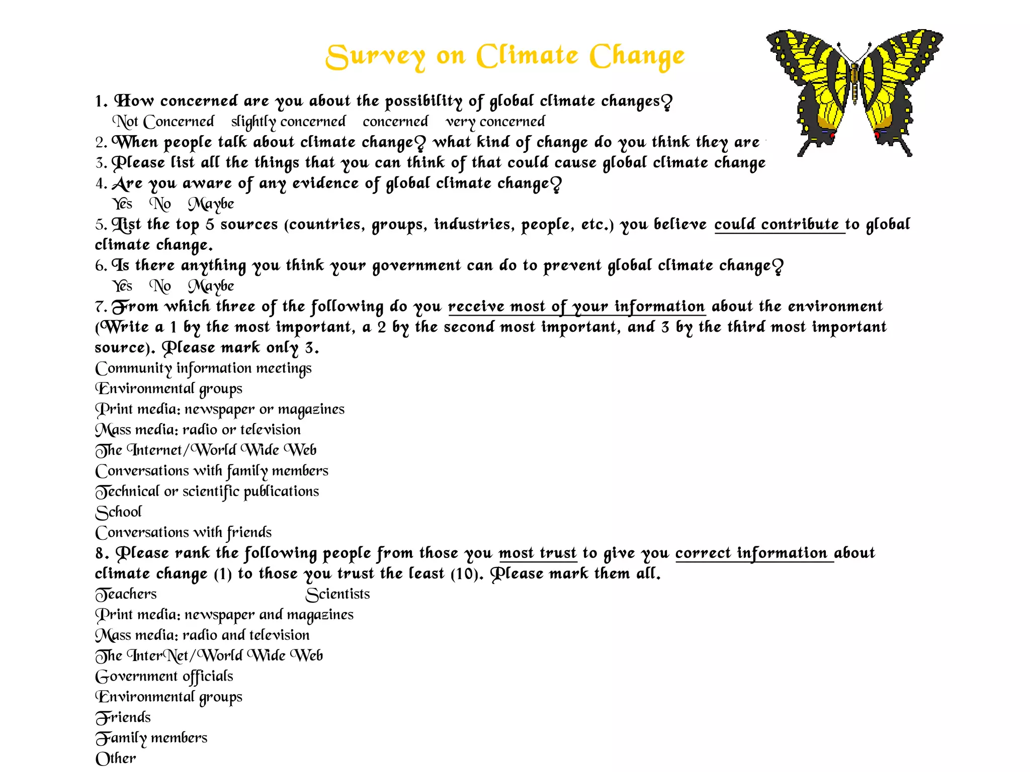 Survey on Climate Change
1. How concerned are you about the possibility of global climate changes?
    Not Concerned    slightly concerned    concerned    very concerned
2. When people talk about climate change? what kind of change do you think they are talking about?
3. Please list all the things that you can think of that could cause global climate change
4. Are you aware of any evidence of global climate change?
    Yes    No    Maybe
5. List the top 5 sources (countries, groups, industries, people, etc.) you believe could contribute to global
climate change.
6. Is there anything you think your government can do to prevent global climate change?
    Yes    No    Maybe  
7. From which three of the following do you receive most of your information about the environment
(Write a 1 by the most important, a 2 by the second most important, and 3 by the third most important
source). Please mark only 3.
Community information meetings
Environmental groups
Print media: newspaper or magazines
Mass media: radio or television
The Internet/World Wide Web
Conversations with family members
Technical or scientific publications
School 
Conversations with friends
8. Please rank the following people from those you most trust to give you correct information about
climate change (1) to those you trust the least (10). Please mark them all.
Teachers Scientists
Print media: newspaper and magazines
Mass media: radio and television
The InterNet/World Wide Web
Government officials
Environmental groups
Friends
Family members
Other
 