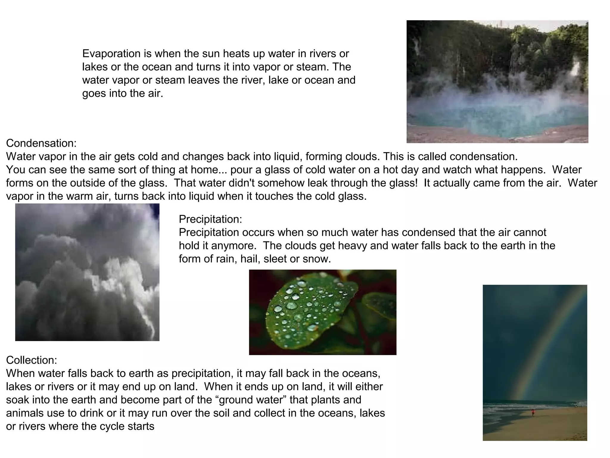 Evaporation is when the sun heats up water in rivers or
lakes or the ocean and turns it into vapor or steam. The
water vapor or steam leaves the river, lake or ocean and
goes into the air.
Condensation:
Water vapor in the air gets cold and changes back into liquid, forming clouds. This is called condensation.
You can see the same sort of thing at home... pour a glass of cold water on a hot day and watch what happens. Water
forms on the outside of the glass. That water didn't somehow leak through the glass! It actually came from the air. Water
vapor in the warm air, turns back into liquid when it touches the cold glass.
Precipitation:
Precipitation occurs when so much water has condensed that the air cannot
hold it anymore. The clouds get heavy and water falls back to the earth in the
form of rain, hail, sleet or snow.
Collection:
When water falls back to earth as precipitation, it may fall back in the oceans,
lakes or rivers or it may end up on land. When it ends up on land, it will either
soak into the earth and become part of the “ground water” that plants and
animals use to drink or it may run over the soil and collect in the oceans, lakes
or rivers where the cycle starts
 