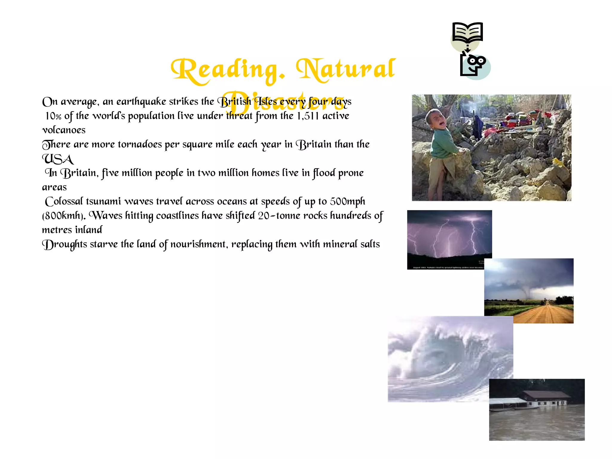 Reading. Natural
DisastersOn average, an earthquake strikes the British Isles every four days
10% of the world's population live under threat from the 1,511 active
volcanoes
There are more tornadoes per square mile each year in Britain than the
USA
In Britain, five million people in two million homes live in flood prone
areas
Colossal tsunami waves travel across oceans at speeds of up to 500mph
(800kmh). Waves hitting coastlines have shifted 20-tonne rocks hundreds of
metres inland
Droughts starve the land of nourishment, replacing them with mineral salts
 