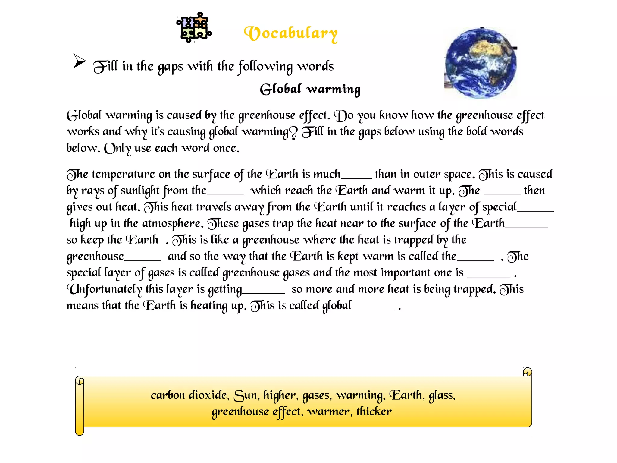 Global warming
Global warming is caused by the greenhouse effect. Do you know how the greenhouse effect
works and why it's causing global warming? Fill in the gaps below using the bold words
below. Only use each word once.
The temperature on the surface of the Earth is much_____ than in outer space. This is caused
by rays of sunlight from the______ which reach the Earth and warm it up. The ______ then
gives out heat. This heat travels away from the Earth until it reaches a layer of special______
high up in the atmosphere. These gases trap the heat near to the surface of the Earth_______
so keep the Earth . This is like a greenhouse where the heat is trapped by the
greenhouse______ and so the way that the Earth is kept warm is called the______ . The
special layer of gases is called greenhouse gases and the most important one is _______ .
Unfortunately this layer is getting_______ so more and more heat is being trapped. This
means that the Earth is heating up. This is called global_______ .
carbon dioxide, Sun, higher, gases, warming, Earth, glass,
greenhouse effect, warmer, thicker
 Fill in the gaps with the following words
Vocabulary
 