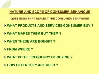 1     1




 NATURE AND SCOPE OF CONSUMER BEHAVIOUR

 QUESTIONS THAT REFLECT THE CONSUMER BEHAVIOUR

WHAT PRODUCTS AND SERVICES CONSUMER BUY ?

WHAT MAKES THEM BUY THEM ?

WHEN THESE ARE BOUGHT ?

FROM WHERE ?

WHAT IS THE FREQUENCY OF BUYING ?

HOW OFTEN THEY ARE USED ?
 
