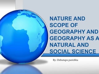 NATURE AND
SCOPE OF
GEOGRAPHY AND
GEOGRAPHY AS A
NATURAL AND
SOCIAL SCIENCE
By: Debutapa parichha
 