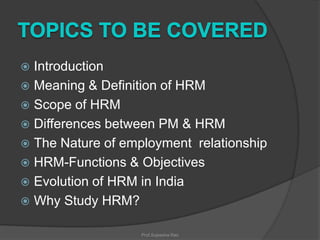 Introduction
 Meaning & Definition of HRM
 Scope of HRM
 Differences between PM & HRM
 The Nature of employment relationship
 HRM-Functions & Objectives
 Evolution of HRM in India
 Why Study HRM?


Prof.Sujeesha Rao

 