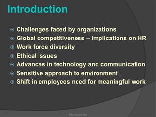 Introduction








Challenges faced by organizations
Global competitiveness – implications on HR
Work force diversity
Ethical issues
Advances in technology and communication
Sensitive approach to environment
Shift in employees need for meaningful work

Prof.Sujeesha Rao

 