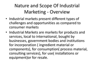 Nature and Scope Of Industrial
Marketing - Overview
• Industrial markets present different types of
challenges and opportunities as compared to
consumer markets
• Industrial Markets are markets for products and
services, local to international, bought by
businesses, government bodies and institutions
for incorporation ( ingredient material or
components), for consumption( process material,
consulting services), for use( installations or
equipment)or for resale.

 