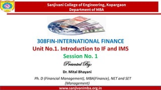 www.sanjivanimba.org.in
308FIN-INTERNATIONAL FINANCE
Unit No.1. Introduction to IF and IMS
Session No. 1
Presented By:
Dr. Mital Bhayani
Ph. D (Financial Management), MBA(Finance), NET and SET
(Management)
1
Sanjivani College of Engineering, Kopargaon
Department of MBA
www.sanjivanimba.org.in
 