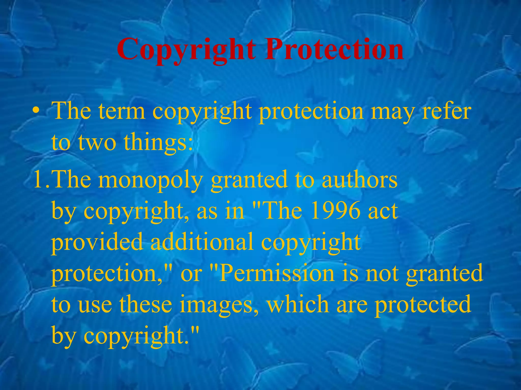 Copyright Protection
• The term copyright protection may refer
to two things:
1.The monopoly granted to authors
by copyright, as in "The 1996 act
provided additional copyright
protection," or "Permission is not granted
to use these images, which are protected
by copyright."
 