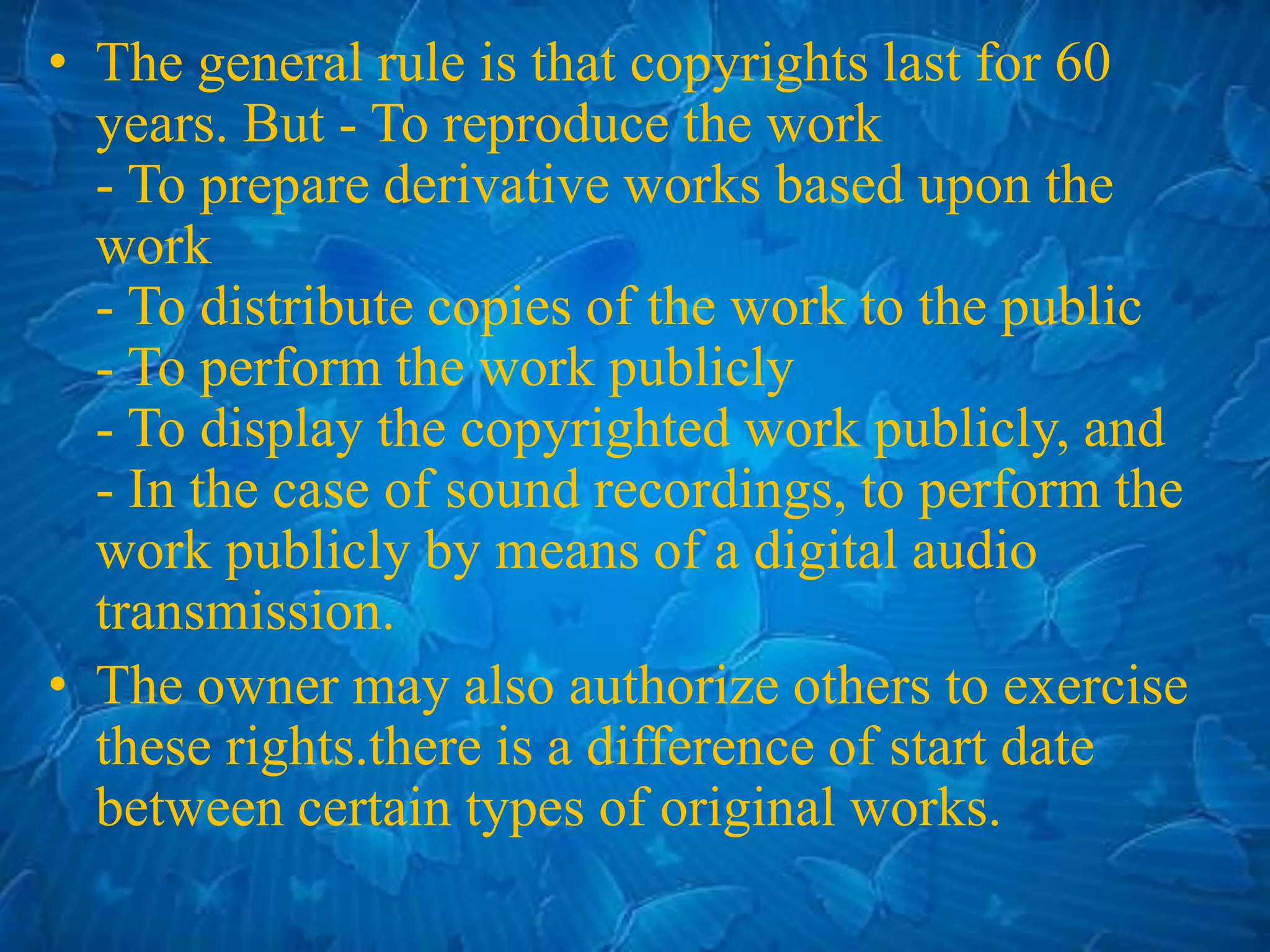 • The general rule is that copyrights last for 60
years. But - To reproduce the work
- To prepare derivative works based upon the
work
- To distribute copies of the work to the public
- To perform the work publicly
- To display the copyrighted work publicly, and
- In the case of sound recordings, to perform the
work publicly by means of a digital audio
transmission.
• The owner may also authorize others to exercise
these rights.there is a difference of start date
between certain types of original works.
 