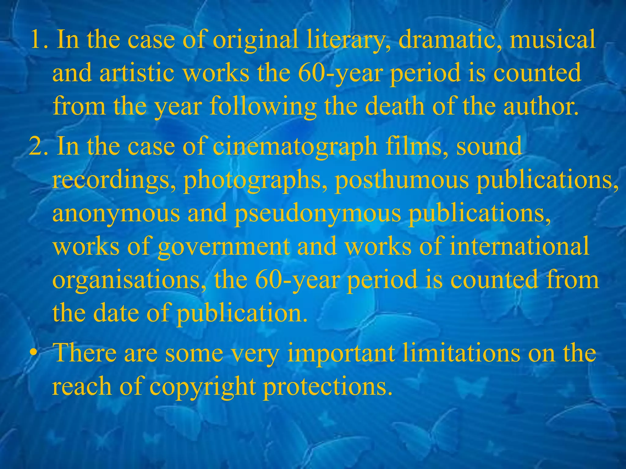 1. In the case of original literary, dramatic, musical
and artistic works the 60-year period is counted
from the year following the death of the author.
2. In the case of cinematograph films, sound
recordings, photographs, posthumous publications,
anonymous and pseudonymous publications,
works of government and works of international
organisations, the 60-year period is counted from
the date of publication.
• There are some very important limitations on the
reach of copyright protections.
 