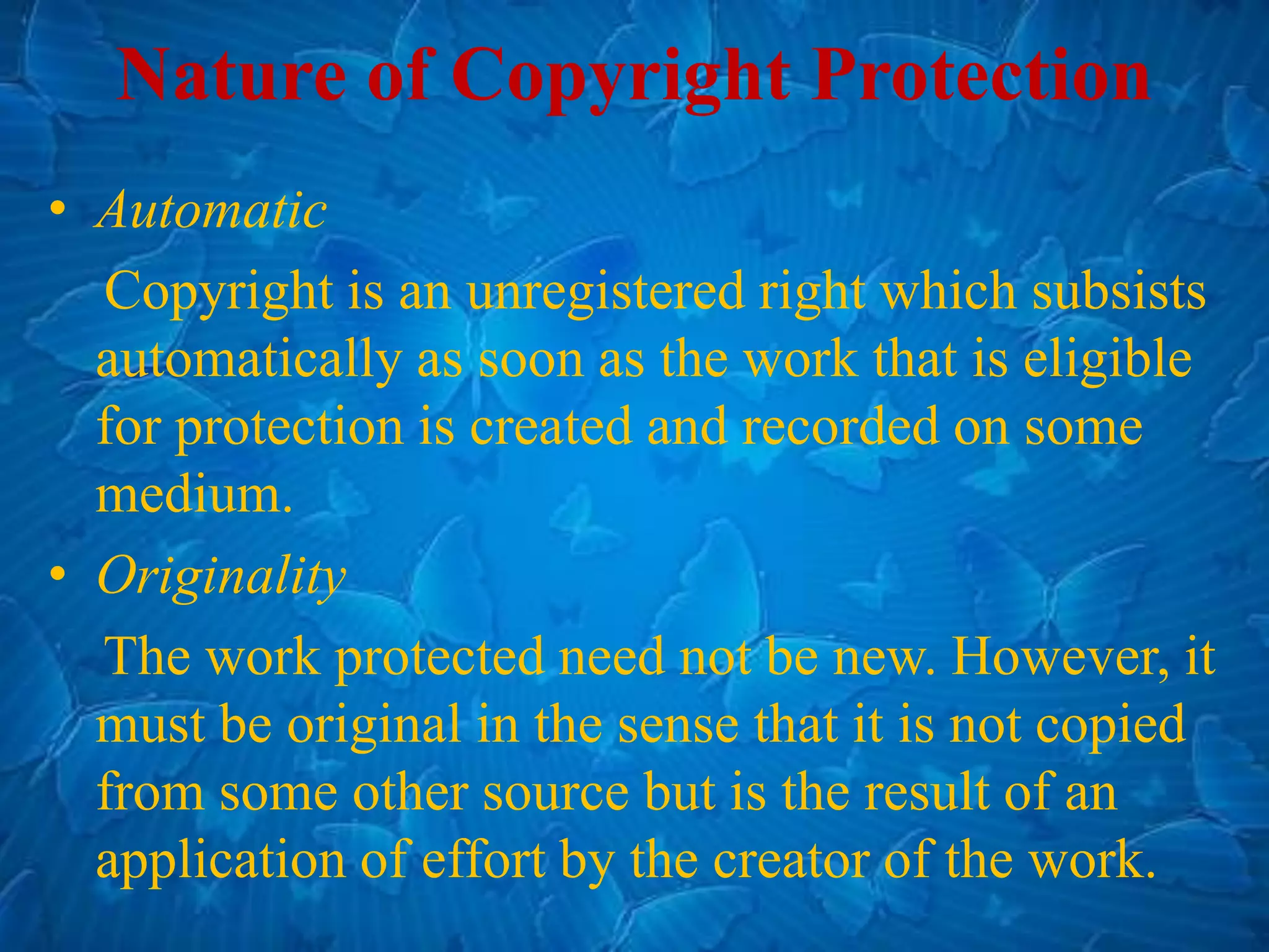 • Automatic
Copyright is an unregistered right which subsists
automatically as soon as the work that is eligible
for protection is created and recorded on some
medium.
• Originality
The work protected need not be new. However, it
must be original in the sense that it is not copied
from some other source but is the result of an
application of effort by the creator of the work.
Nature of Copyright Protection
 