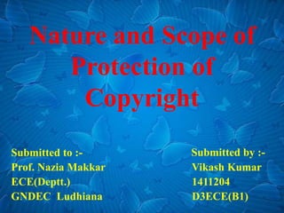 Nature and Scope of
Protection of
Copyright
Submitted to :-
Prof. Nazia Makkar
ECE(Deptt.)
GNDEC Ludhiana
Submitted by :-
Vikash Kumar
1411204
D3ECE(B1)
 