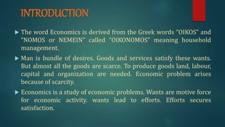 INTRODUCTION
 The word Economics is derived from the Greek words “OIKOS” and
“NOMOS or NEMEIN” called “OIKONOMOS” meaning household
management.
 Man is bundle of desires. Goods and services satisfy these wants.
But almost all the goods are scarce. To produce goods land, labour,
capital and organization are needed. Economic problem arises
because of scarcity.
 Economics is a study of economic problems. Wants are motive force
for economic activity. wants lead to efforts. Efforts secures
satisfaction.
 