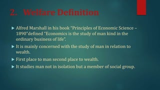 2. Welfare Definition
 Alfred Marshall in his book “Principles of Economic Science –
1890”defined “Economics is the study of man kind in the
ordinary business of life”.
 It is mainly concerned with the study of man in relation to
wealth.
 First place to man second place to wealth.
 It studies man not in isolation but a member of social group.
 