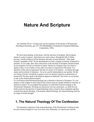 Nature And Scripture


   The Infallible Word: A Symposium, by the members of the faculty of Westminster
  Theological Seminary, pp. 255–293 (Philadelphia: Presbyterian Guardian Publishing
                                Corporation, 1946).


     We have been dealing, in this book, with the doctrine of Scripture. But Scripture
claims to come to sinners. And sinners are such as have, through the fall of Adam,
become “wholly defiled in all the faculties and parts of soul and body.” Man made
himself “incapable of life” by his disobedience to God’s original revelation of himself in
paradise. It is in order, then, that a discussion of the doctrine of Scripture should include
an investigation of God’s revelation in nature. Moreover, Scripture does not claim to
speak to man, even as fallen, in any other way than in conjunction with nature. It is
therefore of the utmost importance that the two forms of revelation—revelation through
nature and revelation in Scripture—be set in careful relationship to one another. Do the
two forms of God’s revelation to sinners cover two distinct interests or dimensions of
human life? Do they speak with different degrees of authority? Just what, we are bound
to ask, is the relation between them?
It is well known that Reformed theology has a distinctive doctrine of Scripture. It is our
purpose in this chapter to show that for this reason it has an equally distinctive doctrine of
natural revelation. To accomplish this purpose we shall limit ourselves largely to the
Westminster Standards. Dividing our discussion into two main parts, we shall first set
forth positively the doctrine of natural theology that is found in these standards and then
contrast this natural theology, with another natural theology, the natural theology that has
its origin in Greek thought.



  1. The Natural Theology Of The Confession
   The distinctive character of the natural theology of the Westminster Confession may
be most clearly brought to view if we show how intimately it is interwoven with the
 