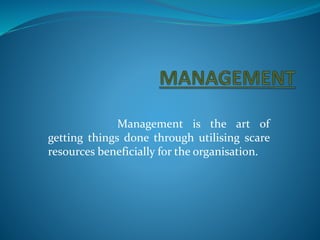 Management is the art of 
getting things done through utilising scare 
resources beneficially for the organisation. 
 