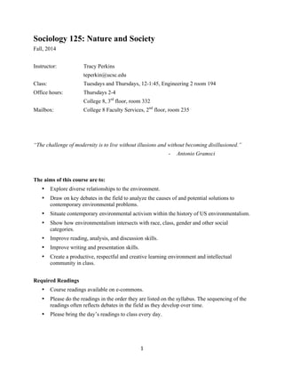   1	
  
Sociology 125: Nature and Society
Fall, 2014
Instructor: Tracy Perkins
teperkin@ucsc.edu
Class: Tuesdays and Thursdays, 12-1:45, Engineering 2 room 194
Office hours: Thursdays 2-4
College 8, 3rd
floor, room 332
Mailbox: College 8 Faculty Services, 2nd
floor, room 235
“The challenge of modernity is to live without illusions and without becoming disillusioned.”	
  
- Antonio Gramsci
The aims of this course are to:
• Explore diverse relationships to the environment.
• Draw on key debates in the field to analyze the causes of and potential solutions to
contemporary environmental problems.
• Situate contemporary environmental activism within the history of US environmentalism.
• Show how environmentalism intersects with race, class, gender and other social
categories.
• Improve reading, analysis, and discussion skills.
• Improve writing and presentation skills.
• Create a productive, respectful and creative learning environment and intellectual
community in class.
Required Readings
• Course readings available on e-commons.
• Please do the readings in the order they are listed on the syllabus. The sequencing of the
readings often reflects debates in the field as they develop over time.
• Please bring the day’s readings to class every day.
 