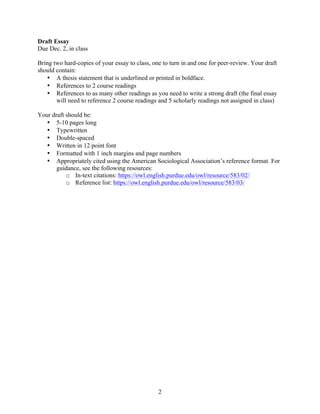  
2
Draft Essay
Due Dec. 2, in class
Bring two hard-copies of your essay to class, one to turn in and one for peer-review. Your draft
should contain:
• A thesis statement that is underlined or printed in boldface.
• References to 2 course readings
• References to as many other readings as you need to write a strong draft (the final essay
will need to reference 2 course readings and 5 scholarly readings not assigned in class)
Your draft should be:
• 5-10 pages long
• Typewritten
• Double-spaced
• Written in 12 point font
• Formatted with 1 inch margins and page numbers
• Appropriately cited using the American Sociological Association’s reference format. For
guidance, see the following resources:
o In-text citations: https://owl.english.purdue.edu/owl/resource/583/02/
o Reference list: https://owl.english.purdue.edu/owl/resource/583/03/
 