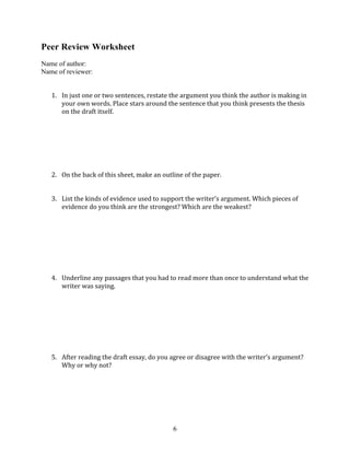  
6
Peer Review Worksheet
Name of author:
Name of reviewer:
1. In	
  just	
  one	
  or	
  two	
  sentences,	
  restate	
  the	
  argument	
  you	
  think	
  the	
  author	
  is	
  making	
  in	
  
your	
  own	
  words.	
  Place	
  stars	
  around	
  the	
  sentence	
  that	
  you	
  think	
  presents	
  the	
  thesis	
  
on	
  the	
  draft	
  itself.	
  
2. On	
  the	
  back	
  of	
  this	
  sheet,	
  make	
  an	
  outline	
  of	
  the	
  paper.	
  
3. List	
  the	
  kinds	
  of	
  evidence	
  used	
  to	
  support	
  the	
  writer’s	
  argument.	
  Which	
  pieces	
  of	
  
evidence	
  do	
  you	
  think	
  are	
  the	
  strongest?	
  Which	
  are	
  the	
  weakest?	
  
4. Underline	
  any	
  passages	
  that	
  you	
  had	
  to	
  read	
  more	
  than	
  once	
  to	
  understand	
  what	
  the	
  
writer	
  was	
  saying.	
  
5. After	
  reading	
  the	
  draft	
  essay,	
  do	
  you	
  agree	
  or	
  disagree	
  with	
  the	
  writer’s	
  argument?	
  
Why	
  or	
  why	
  not?	
  
 